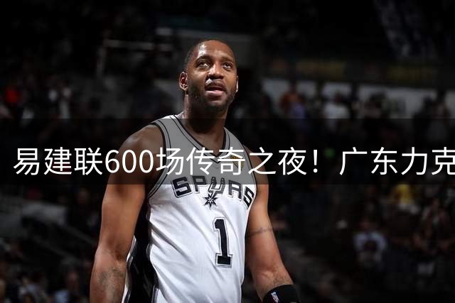 易建联600场传奇之夜！广东力克浙江终结15连胜