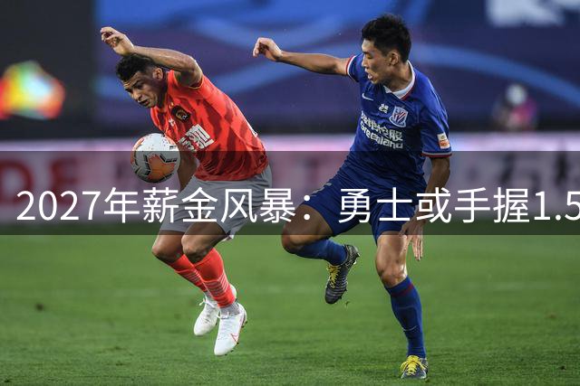 2027年薪金风暴：勇士或手握1.5亿巨资剑指超级阵容